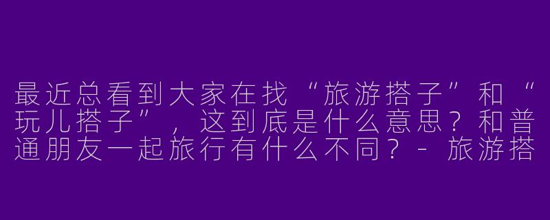 最近总看到大家在找“旅游搭子”和“玩儿搭子”,这到底是什么意思?和普通朋友一起旅行有什么不同?