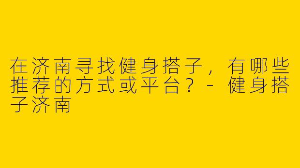 在济南寻找健身搭子，有哪些推荐的方式或平台？-健身搭子济南