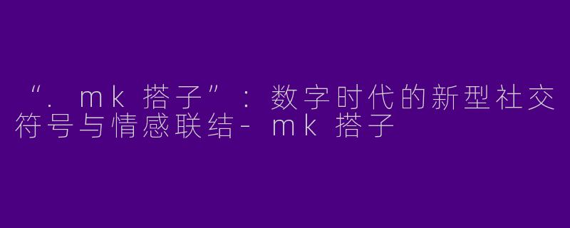 “.mk搭子”：数字时代的新型社交符号与情感联结-mk搭子
