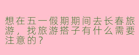 想在五一假期期间去长春旅游，找旅游搭子有什么需要注意的？