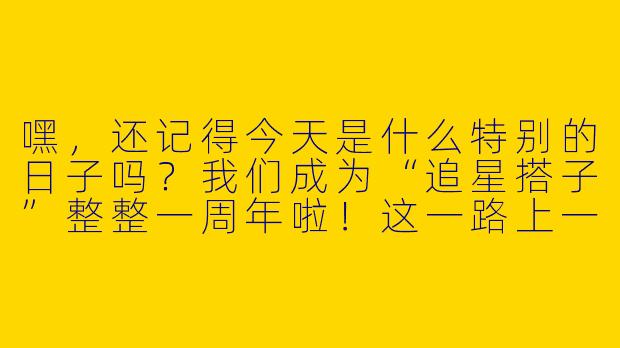 嘿，还记得今天是什么特别的日子吗？我们成为“追星搭子”整整一周年啦！这一路上一起抢票、打榜、考古补课的日子，你最难忘的是哪一刻？