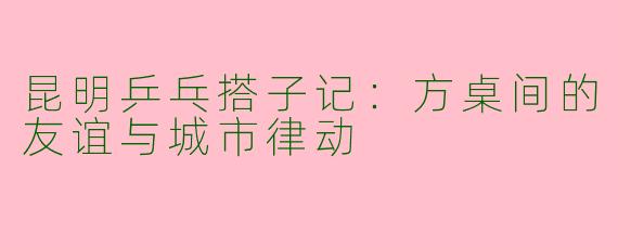 昆明乒乓搭子记：方桌间的友谊与城市律动
