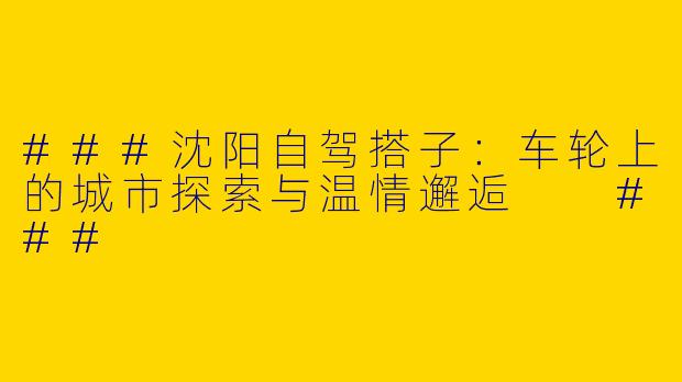 ###沈阳自驾搭子：车轮上的城市探索与温情邂逅

###