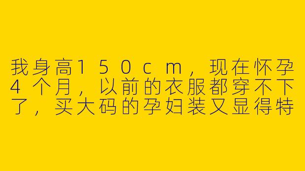 我身高150cm，现在怀孕4个月，以前的衣服都穿不下了，买大码的孕妇装又显得特别臃肿拖沓，整个人看起来更矮了。请问小个子孕妈妈在孕期穿搭上有什么显高、显精神的实用技巧吗？-孕期穿搭150小个子