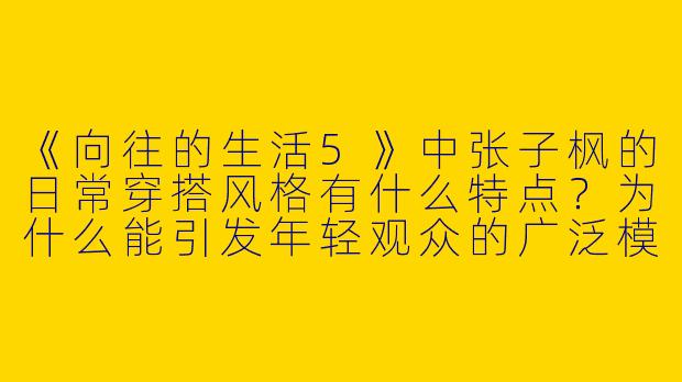 《向往的生活5》中张子枫的日常穿搭风格有什么特点？为什么能引发年轻观众的广泛模仿？