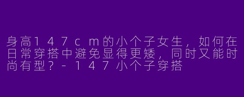 身高147cm的小个子女生，如何在日常穿搭中避免显得更矮，同时又能时尚有型？-147小个子穿搭