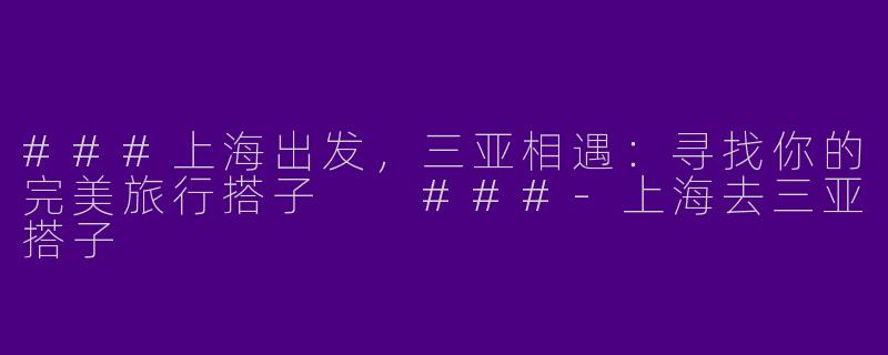 ###上海出发，三亚相遇：寻找你的完美旅行搭子

###-上海去三亚搭子