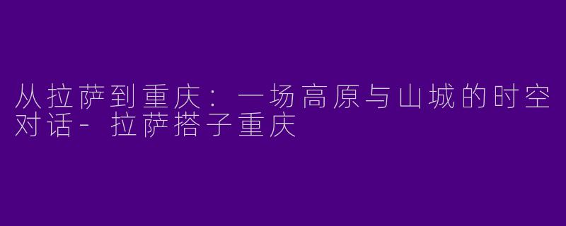 从拉萨到重庆：一场高原与山城的时空对话-拉萨搭子重庆