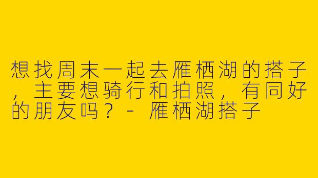 想找周末一起去雁栖湖的搭子，主要想骑行和拍照，有同好的朋友吗？-雁栖湖搭子