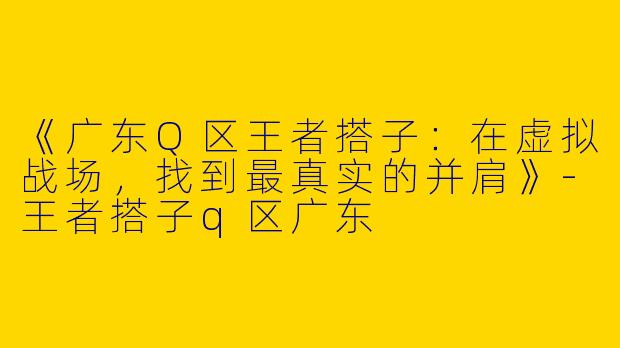 《广东Q区王者搭子：在虚拟战场，找到最真实的并肩》-王者搭子q区广东