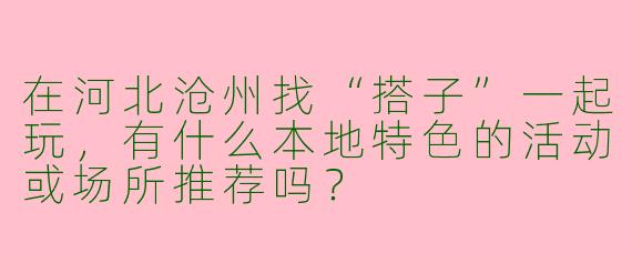 在河北沧州找“搭子”一起玩，有什么本地特色的活动或场所推荐吗？