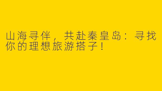 山海寻伴，共赴秦皇岛：寻找你的理想旅游搭子！