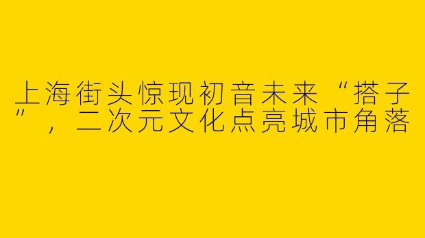 上海街头惊现初音未来“搭子”，二次元文化点亮城市角落