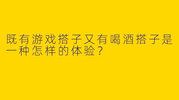 既有游戏搭子又有喝酒搭子是一种怎样的体验？