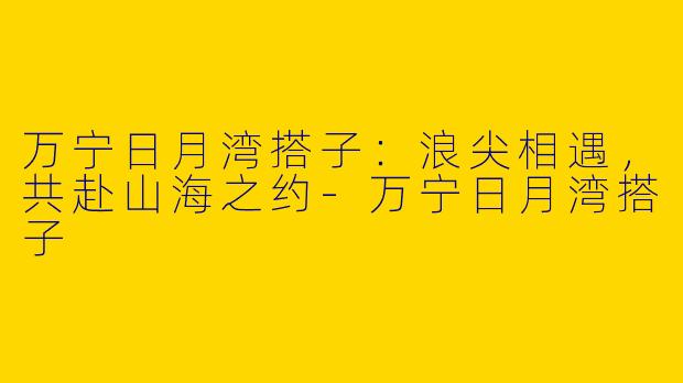 万宁日月湾搭子：浪尖相遇，共赴山海之约-万宁日月湾搭子