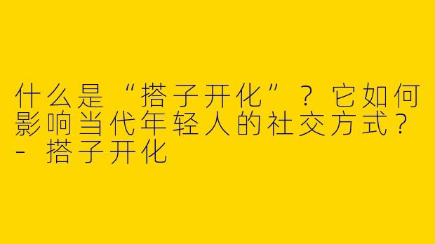 什么是“搭子开化”？它如何影响当代年轻人的社交方式？-搭子开化