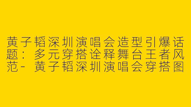 黄子韬深圳演唱会造型引爆话题：多元穿搭诠释舞台王者风范-黄子韬深圳演唱会穿搭图片
