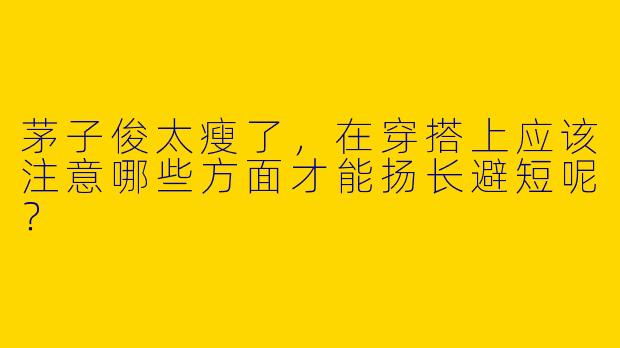 茅子俊太瘦了，在穿搭上应该注意哪些方面才能扬长避短呢？