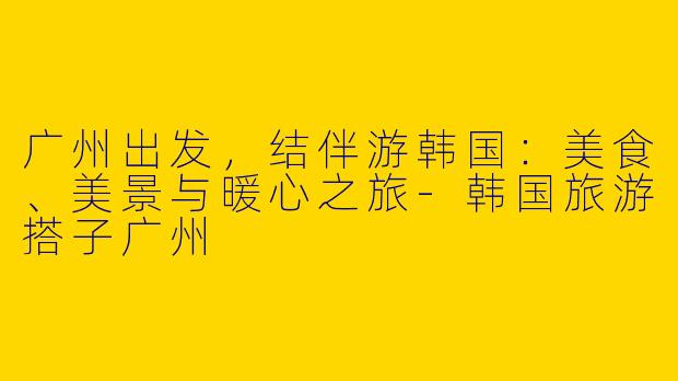 广州出发，结伴游韩国：美食、美景与暖心之旅-韩国旅游搭子广州
