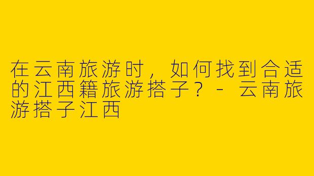 在云南旅游时，如何找到合适的江西籍旅游搭子？-云南旅游搭子江西