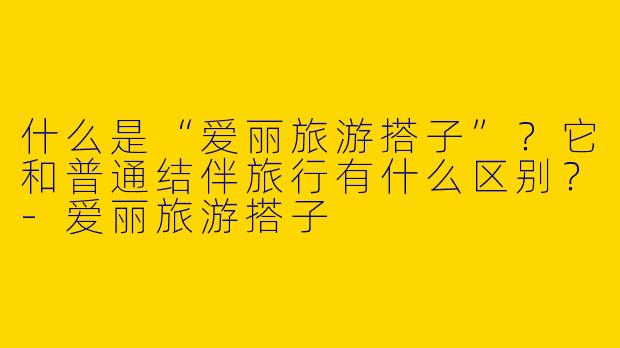 什么是“爱丽旅游搭子”？它和普通结伴旅行有什么区别？-爱丽旅游搭子
