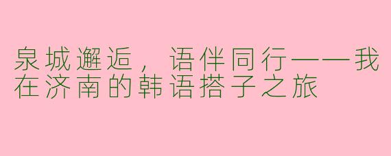 泉城邂逅，语伴同行——我在济南的韩语搭子之旅
