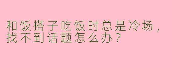 和饭搭子吃饭时总是冷场，找不到话题怎么办？
