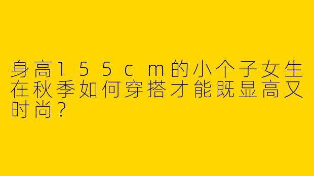 身高155cm的小个子女生在秋季如何穿搭才能既显高又时尚？