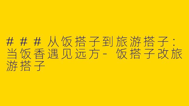 ###从饭搭子到旅游搭子：当饭香遇见远方-饭搭子改旅游搭子