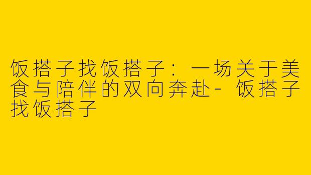 饭搭子找饭搭子：一场关于美食与陪伴的双向奔赴-饭搭子找饭搭子