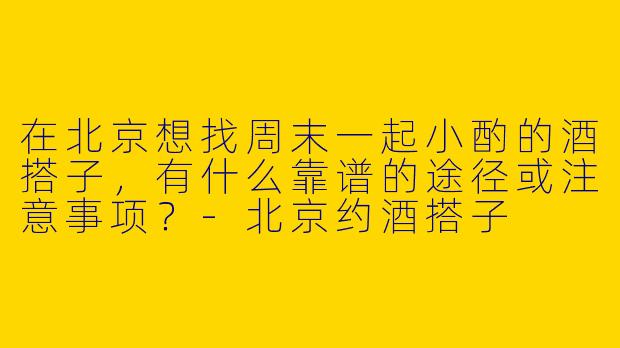 在北京想找周末一起小酌的酒搭子，有什么靠谱的途径或注意事项？-北京约酒搭子