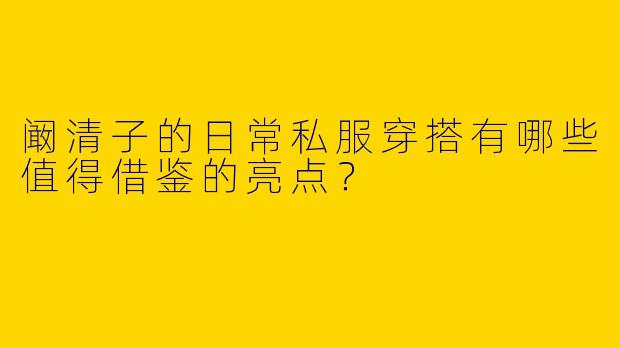 阚清子的日常私服穿搭有哪些值得借鉴的亮点？