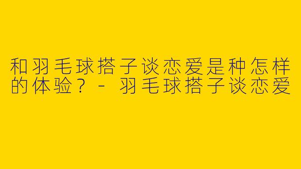 和羽毛球搭子谈恋爱是种怎样的体验？-羽毛球搭子谈恋爱