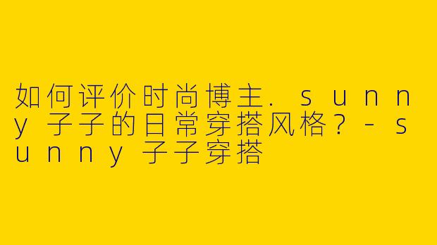 如何评价时尚博主.sunny子子的日常穿搭风格？-sunny子子穿搭