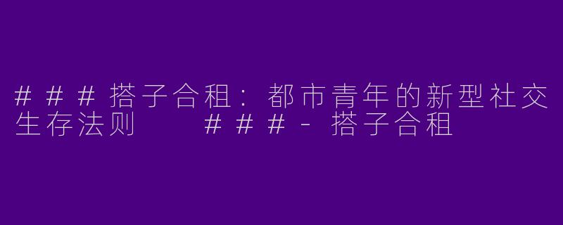 ###搭子合租：都市青年的新型社交生存法则

###-搭子合租