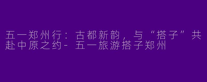 五一郑州行：古都新韵，与“搭子”共赴中原之约-五一旅游搭子郑州