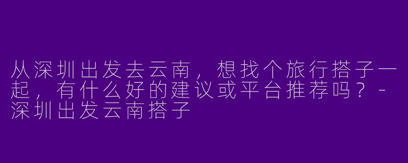 从深圳出发去云南，想找个旅行搭子一起，有什么好的建议或平台推荐吗？-深圳出发云南搭子