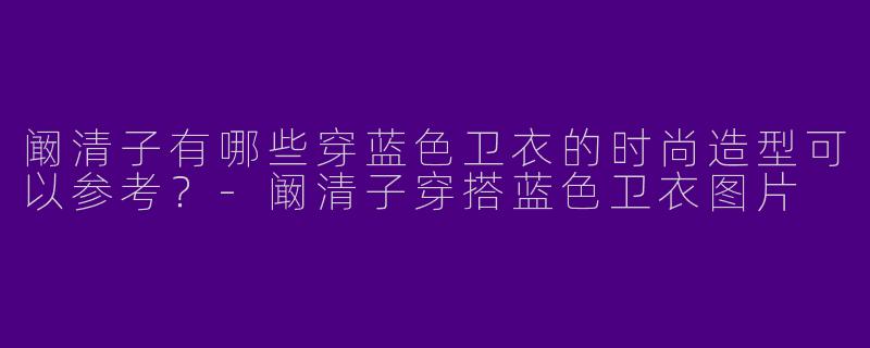 阚清子有哪些穿蓝色卫衣的时尚造型可以参考？-阚清子穿搭蓝色卫衣图片