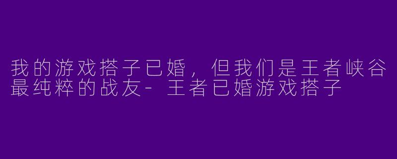 我的游戏搭子已婚，但我们是王者峡谷最纯粹的战友-王者已婚游戏搭子
