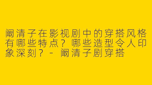 阚清子在影视剧中的穿搭风格有哪些特点？哪些造型令人印象深刻？-阚清子剧穿搭