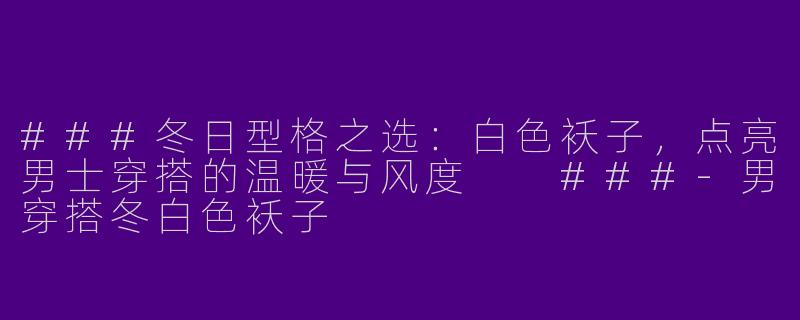 ###冬日型格之选：白色袄子，点亮男士穿搭的温暖与风度

###-男穿搭冬白色袄子