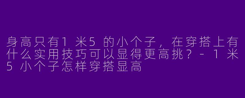 身高只有1米5的小个子，在穿搭上有什么实用技巧可以显得更高挑？-1米5小个子怎样穿搭显高