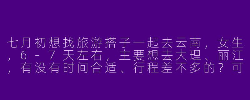 七月初想找旅游搭子一起去云南，女生，6-7天左右，主要想去大理、丽江，有没有时间合适、行程差不多的？可以一起拼房拼车，攻略我做了一半，希望你也比较随和，预算相近～-七月初旅游搭子