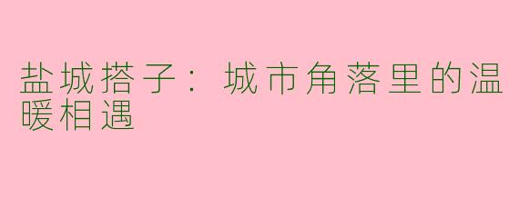 盐城搭子：城市角落里的温暖相遇