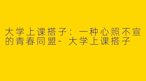 大学上课搭子：一种心照不宣的青春同盟-大学上课搭子