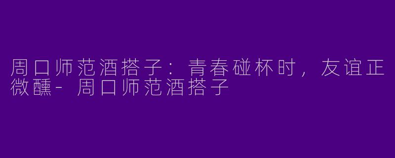 周口师范酒搭子：青春碰杯时，友谊正微醺-周口师范酒搭子