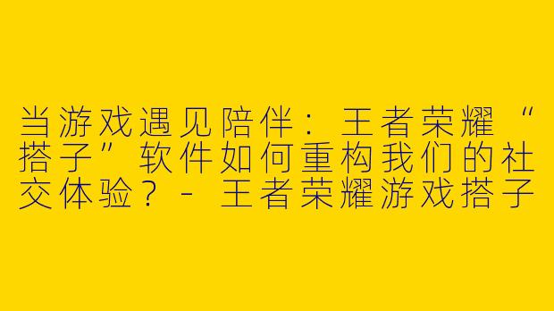 当游戏遇见陪伴：王者荣耀“搭子”软件如何重构我们的社交体验？-王者荣耀游戏搭子软件