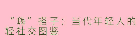 “嗨”搭子：当代年轻人的轻社交图鉴