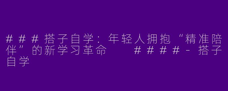 ###搭子自学：年轻人拥抱“精准陪伴”的新学习革命

####-搭子自学