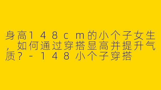 身高148cm的小个子女生，如何通过穿搭显高并提升气质？-148小个子穿搭